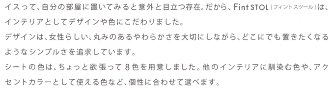 �C�X���āA�����̕����ɒu���Ă݂�ƈӊO�Ɩڗ����݁B������AFint STOL�u�t�B���g�X�c�[���v�́A�C���e���A�Ƃ��ăf�U�C����F�ɂ������܂����B�f�U�C���́A�����炵���A�ۂ݂̂�����炩�����؂ɂ��Ȃ���A�ǂ��ɂł��u�������Ȃ�悤�ȃV���v������ǋ����Ă��܂��B�V�[�g�̐F�́A������Ɨ~������(���W�F)�S�F��p�ӂ��܂����B���̃C���e���A�ɓ���ސF��A�A�N�Z���g�J���[�Ƃ��Ďg����F�ȂǁA���ɍ��킹�đI�ׂ܂��B���A�b�V���I�����W�A�T���h�x�[�W���A�y�[���O���[�A�`���R�[���O���[�́A2010�N�~�����\��B