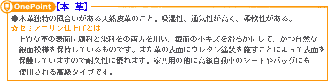 【本革】本革独特の風合いがある天然皮革のこと。吸湿性、通気性が高く、柔軟性がある。上質な革の表面に顔料と染料をの両方を用い、銀面の小キズを滑らかにして、かつ自然な銀面模様を保持しているものです。また革の表面にウレタン塗装を施すことによって表面を保護していますので耐久性に優れます。家具用の他に高級自動車のシートやバッグにも使用される高級タイプです。 【本革】本革独特の風合いがある天然皮革のこと。吸湿性、通気性が高く、柔軟性がある。上質な革の表面に顔料と染料をの両方を用い、銀面の小キズを滑らかにして、かつ自然な銀面模様を保持しているものです。また革の表面にウレタン塗装を施すことによって表面を保護していますので耐久性に優れます。家具用の他に高級自動車のシートやバッグにも使用される高級タイプです。