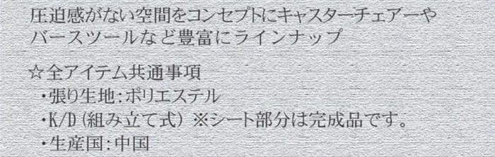 圧迫感がない空間をコンセプトにキャスターチェアやバースツールなど豊富にラインアップ。☆全アイテム共通事項。・張り生地:ポリエステル・K/D(組立式)※シート部分は完成品です。・生産国:中国製