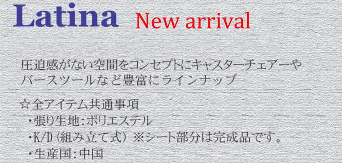 Latina New arrival ラティーナ 新製品。圧迫感がない空間をコンセプトにキャスターチェアやバースツールなど豊富にラインアップ。☆全アイテム共通事項。・張り生地:ポリエステル・K/D(組立式)※シート部分は完成品です。・生産国:中国製