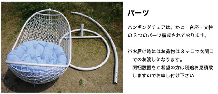 【パーツ】ハンキッグチェアは、カゴ・台座・支柱の3つのパーツ構成されております。※お届けの時にはお荷物は3ヶ口で玄関口でのお渡しになります。開梱設置をご希望の方は別途お見積り致しますのでお申し付けください。