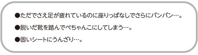 ●ただでさえ足が疲れているのに座りっぱなしでさらにパンパン・・・。●脱いだ靴を踏んでぺちゃんこにしてしまう・・・。●固いシートにうんざり・・・。