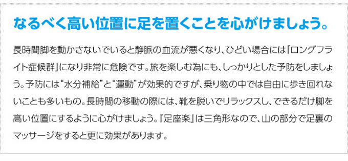 なるべく高い位置に足を置くことを心がけましょう。長時間脚を動かさないでいると静脈の血流が悪くなり、ひどい場合は「ロングフライト症候群」になり非常に危険です。旅を楽しむ為にも、しっかりとした予防をしましょう。予防には”水分補給”と”運動”が効果的ですが、乗り物の中では自由に歩き回れないことも多いもの。長時間の移動の際には、靴を脱いでリラックスし、できるだけ脚を高い位置にするように心がけましょう。『足座楽』は三角形なので、山の部分で足裏のマッサージをすると更に効果があります。