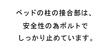 ベッドの柱の接合部は、安全性の為ボルトでしっかり止めています。