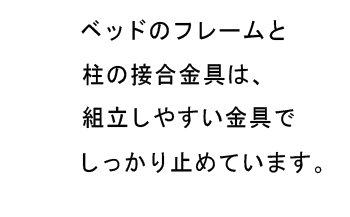 ベッドのフレームと柱の接合金具は、組立しやすい金具でしっかり止めています。