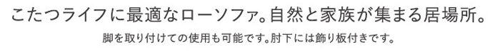 こたつライフに最適なローソファ。自然と家族が集まる居場所。脚を取り付けての使用も可能です。肘下には飾り板付きです。