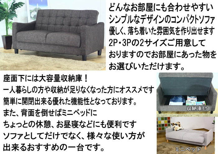 どんなお部屋にも合わせやすいシンプルなデザインのコンパクトソファ優しく、落ち着いた雰囲気を作り出せます。2P・3Pの2サイズご用意しておりますのでお部屋にあった物をお選びいただけます。座面下には大容量収納庫!一人暮らしの方や収納が足りなくなった方にオススメです。簡単に開閉出来る優れた機能性となっております。また、背面を倒せばミニベッドに、ちょっとの休憩、お昼寝などにも便利「です。ソファとしてだけでなく、様々な使い方が出来るおすすめの一台です。