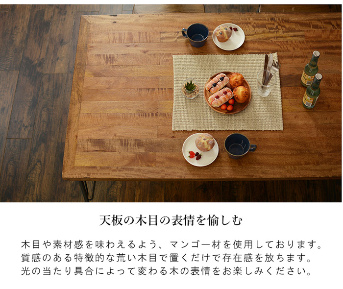 天板の木目の表情を愉しむ

木目や素材感を味わえるよう、マンゴー材えお使用しております。
質感のある特徴的な荒い木目で置くだけで存在感を放ちます。
光の当たり具合によって変わる木の表情をお楽しみください。