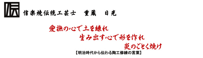 信楽焼伝統工芸士　重蔵 日光「愛撫の心で土を練れ　生み出す心で形を作れ炎のごとく焼け【明治時代から伝わる陶工修練の言葉】