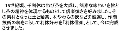 16世紀頃、千利休はわび茶を大成し、簡素な味わいを旨とし茶の精神を体現するものとして信楽焼きを好みました。その素材なった土と釉薬、木やわらの灰などを厳選し、作陶技術の粋をこらして利休好みを「利休信楽」として、今に完成させました。