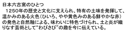 「日本六古窯のひとつ」1250年の歴史と文化に支えられ、特有の土味を発揮して、温かみのある火色（ひいろ、やや黄色みのある鮮やかな赤）の発色と自然釉による、味わいに特色づけられ、土と炎が織りなす芸術として「わびさび」の趣を今に伝えている。