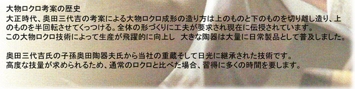「大物ロクロ考案歴史」大正時代、奥田三代吉が考案による大物ロクロ成形の造り方は上のもの下のものを切り離し造り、上のものを半回転させてくっつける。全体の形づくりに工夫が要求され現在に伝授されています。この大物ロクロ技術によって生産が飛躍的に向上し、大きな陶器は大量に日常製品として普及しました。奥田三代吉氏の子孫奥田陶器夫氏から当社の重蔵、そして日光に継承された技術です。高度な技量が求められるため、通常のロクロ比べた場合、習得に多くの時間を要します。