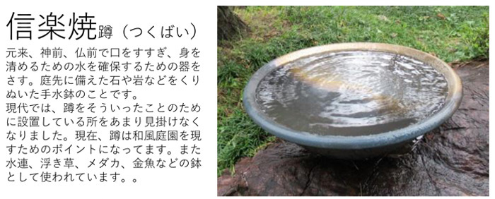 信楽焼 蹲（つくばい）
元来、神前、仏前で口をすすぎ、身を清めるための水を確保するための器をさす。
庭先に備えた石や岩などをくりぬいた手水鉢のことです。
現代では、蹲をそういったことのために設置している所をあまり見掛けなくなりました。
現在、蹲は和風庭園を現すためのポイントになっています。
また 水連、浮き草、メダカ、金魚などの鉢として使われています。