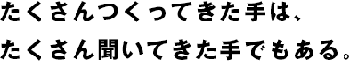 たくさんつくってきた手は、たくさん聞いてきた手でもある。