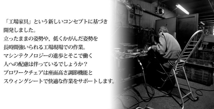 「工場家具」という新しいコンセプトに基づき開発しました。立ったままの姿勢や、低くかがんだ姿勢を長時間強いられる工場現場での作業。マシンテクノロジーの進歩とそこで働く人への配慮は伴っているでしょうか?プロワークチェアは座面高さ調節機能とスウィングシートで快適な作業をサポートします。