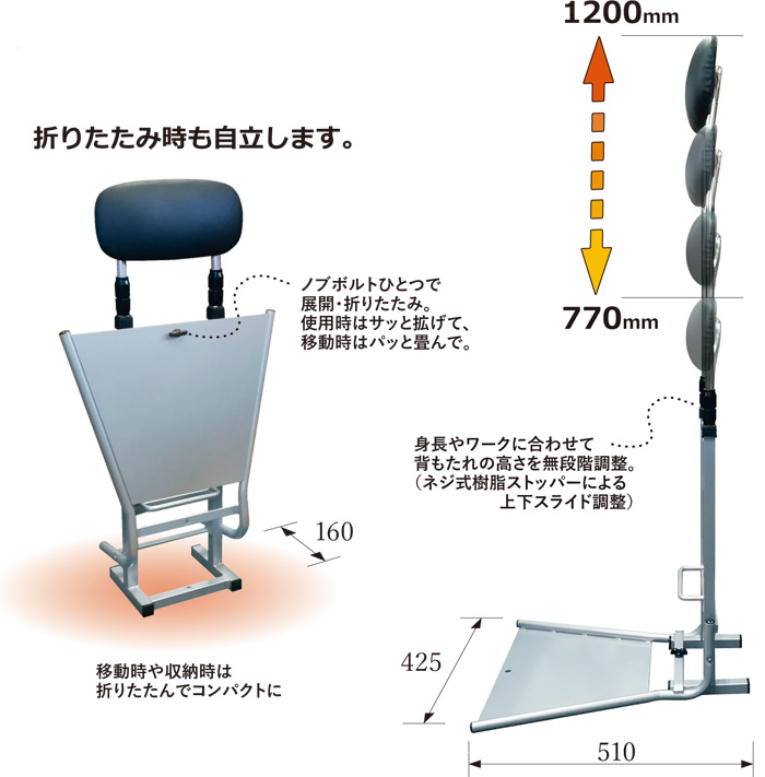 おりたたみ時も自立します。

ノブボルトひとつで展開・折り畳み。使用時はサッと拡げて、移動時はパッと畳んで。

身長やワークに合わせて背もたれの高さを無段階調整。
(ネジ式樹脂ストッパーによる上下スライド調整)

移動時や収納時は折り畳んでコンパクトに