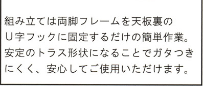 組み立ては両脚フレームを天板裏のU字フックに固定するだけの簡単作業。安定のトラスト形状になるとことでガタつきにくく。安心してご使用いただけます。