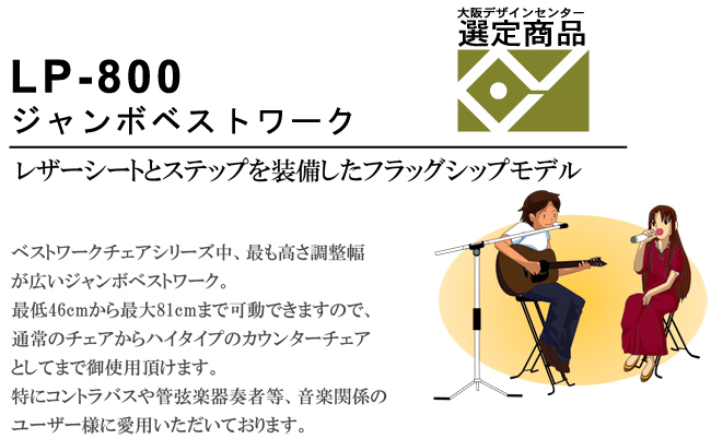 LP-800 ジャンボベストワーク「大阪デザインセンター選定商品」レーザーシートとステップを装備したフラッグシップモデル。ベストワークチェアシリーズ中、最も高さ調節幅が広いジャンボベストワーク。最低46cmから最大81cmまで可動できますので、通常のチェアからハイタイプのカウンターチェアとしてまで御使用頂けます。特にコントラバスや管楽器奏者等、音楽関係のユーザー様に愛用いただいております。