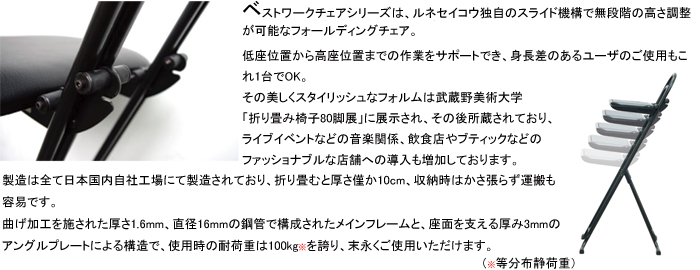 ベストワークチェアシリーズは、ルネセイコウ独自のスライド機構で無段階の高さ調節が可能なフォールディングチェア。低座位置から高座位置までの作業をサポートでき、身長差のあるユーザのご使用もこれ1台でOK。その美しいスタイリッシュなフォルムは武蔵野美術大学「折り畳み椅子80脚展」に展示され、その後所蔵されており、ライブイベントなどの音楽関係、飲食店やブティックなどのファショナブルな店舗への導入も増加しております。製造は全て日本国内自社工場にて製造されており、折り畳むと厚さ僅か10cm、収納時はかさ張らず運搬も容易です。曲げ加工を施された厚さ1.6mm、直径16mmの鋼管で構成されたメインフレームと、座面を支える厚み3mmのアングルプレートによる構造で、使用時の耐荷重は100kg(※等分布静荷重)を誇り、末永くご使用いただけます。