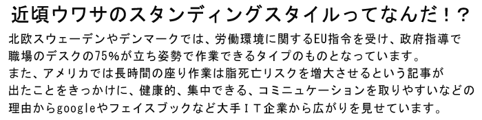 近頃ウワサのスタンディングスタイルってなんだ!?北欧スウェーデンやデンマークでは、労働環境に関するEU指令を受け、政府指導で職場のデスクの75%が立ち姿勢で作業できるタイプのものとなっています。また、アメリカでは長時間の座り作業は脂死亡リスクを増大させるという記事が出たことをきっかけに、健康的、集中できる、コミニュケーションを取りやすいなどの理由からgoogleやフェイスブックなど大手IT企業から広がりを見せています。