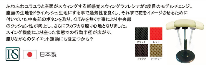 ふわふわユラユラと座面がスウィングする新感覚スウィングラフレシアンが2度目のモデルチェンジ。座面の生地をドライメッシュ生地にする事で通気性を良くし、それまでの花をイメージさせるために付いていた中央部のボタンを取り、くぼみを無くす事により中央部のクッション性が向上し、さらにフカフカな座り心地となりました。スイング機能により座った状態での行動半径がが広がり、座りながらのダイエット運動にも役立つかも?　ルネセイコウ 日本製
