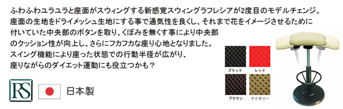 ふわふわユラユラと座面がスウィングする新感覚スウィングラフレシアンが2度目のモデルチェンジ。座面の生地をドライメッシュ生地にする事で通気性を良くし、それまでの花をイメージさせるために付いていた中央部のボタンを取り、くぼみを無くす事により中央部のクッション性が向上し、さらにフカフカな座り心地となりました。スイング機能により座った状態での行動半径がが広がり、座りながらのダイエット運動にも役立つかも?　ルネセイコウ 日本製