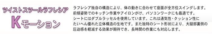 「ツイストスツールラフレシア Kモーション」ラフレシアン独自の構造により、体の働きに合わせて座面が全方位スイングします。前傾姿勢でのキッチン作業やアイロンがけ、パソコンワークにも最適です。シートにはダブルラッセルを使用にています。これは通気性・クッション性にたいへん優れた立体構造の生地です。また独自のシート形状により、大腿部裏側の圧迫感を軽減する効果が期待でき、長時間の作業にも対応します。