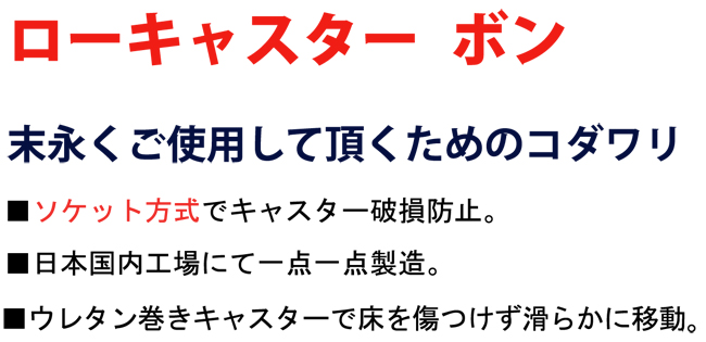 【ローキャスター　ボン】末永くご使用して頂くためのコダワリ。■ソケット方式でキャスター破損防止。■日本国内工場にて一点一点製造。■ウレタン巻キャスターで床を傷つけずに滑らかに移動。