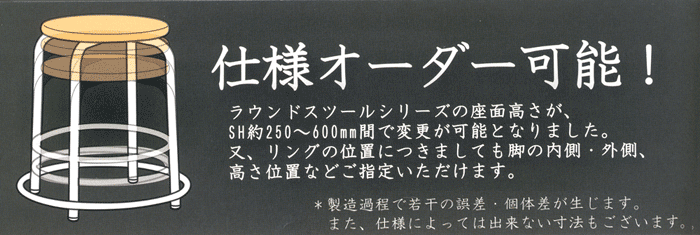 仕様オーダー可能! ラウンドスツールシリーズの座面高さが、SH(約)250～600mm間で変更が可能となりました。又、リングの位置につきましても脚の内側・外側、高さ位置などご指定いただけます。※製造過程で若千の誤差・個体差が生じます。また、仕様によっては出来ない寸法もございます。