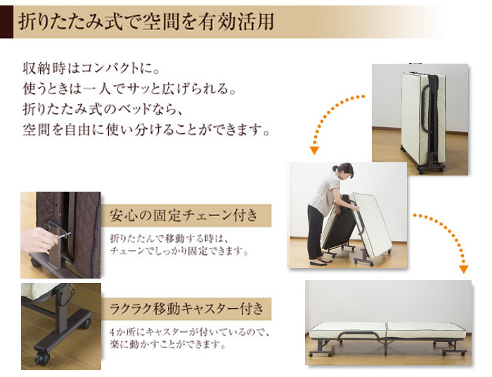 折りたたみ式で空間を有効活用

収納時はコンパクトに。
使うときは一人でサッと広げられる。
折りたたみ式のベッドなら、
空間を自由に使い分けることができます。

「安心の固定チェーン付き」

折りたたんで移動する時は、
チェーンでしっかり固定できます。

「ラクラク移動kyスター付き」

4か所にキャスターが付いているので、
常に動かすことができます。