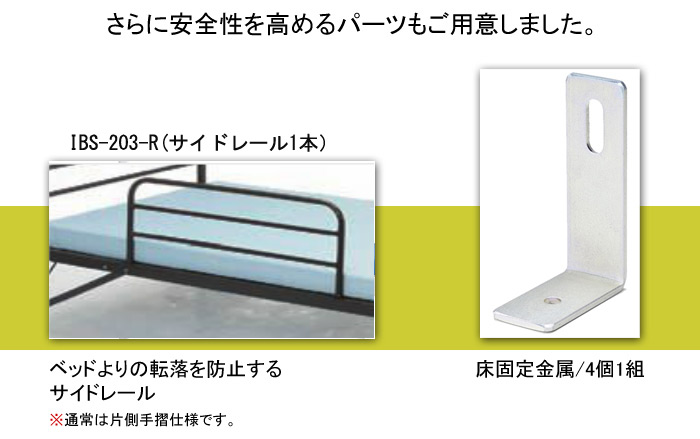 さらに安全性を高めるパーツもご用意しました。IBS-203-R(サイドレール1本)ベッドよりの転落を防止するサイドレール。※通常は片側手摺仕様です。床固定金属(4個:1組)