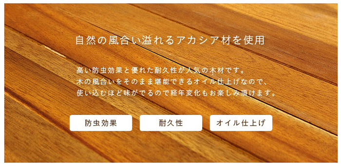 自然の風合い溢れるアカシア材を使用。高い防虫効果と優れた耐久性が人気の木材です。木の風合いをそのまま堪能できるオイル仕上げです。使い込む程味がでるので経年変化もお楽しみ頂けます。