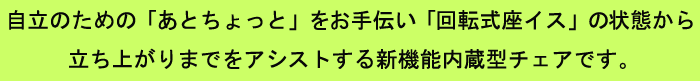 自立のための「あとちょっと」をお手伝い「回転式座イス」の状態から立ち上がりまでをアシストする新機能内蔵型チェアです。