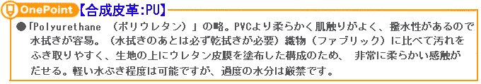 【合成皮革:PU】「Polyurethane (ポリウレタン)」の略。PVCより柔らかく肌触りがよく、撥水性があるので水拭きが容易。(水拭きのあとは必ず乾拭きが必要)織物(ファブリック)に比べて汚れをふき取りやすく、生地の上にウレタン皮膜を塗布した構成のため、 非常に柔らかい感触がだせる。軽い水ぶき程度は可能ですが、過度の水分は厳禁です。