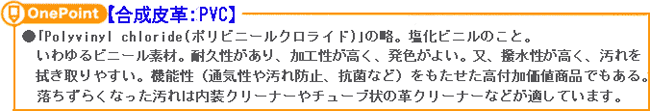 【合成皮革:PVC】ポリビニールクロライドの略。塩化ビニールのこと。
いわいるビニール素材。耐久性があり、加工性が高く、発色がよい。又、撥水性が高く、汚れを
拭き取りやすい。機能性(通気性や汚れ防止、抗菌など)をもたせた高対価値商品でもある。
 落ちずらくなった汚れは内装クリーナーやチューブ状の革クリーナーなどが適しています。