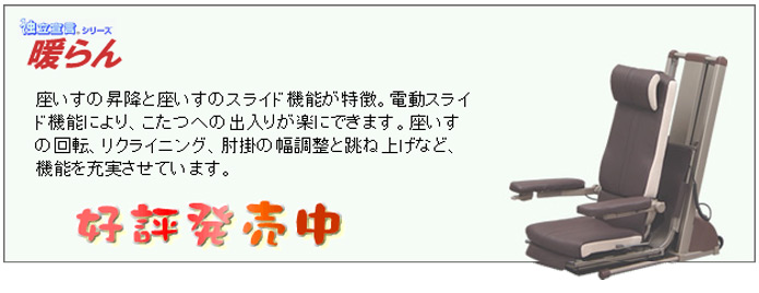 電動昇降座イス　独立宣言シリーズ　暖らんは、座いすの昇降と座いすのスライド機能が特徴。電動スライド機能により、こたつへの出入りが楽にできます。座いすの回転、リクライニング、肘掛の幅調整と跳ね上げなど、機能を充実させています。好評発売中