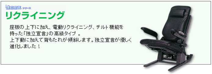 独立宣言シリーズ。リクライニング。座板の上下に加え、電動リクライニング、チルト機能を持った「独立宣言」の高級タイプ。上下動に加えて背もたれが傾斜します。独立宣言が優しく進化しました!