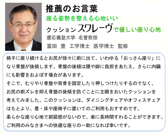 「推薦のお言葉」座る姿勢を整える心地良い。クッション「スワレーヴ」で優しい座り心地。慶応義塾大学　名誉教授　富田　豊　工学博士　医学博士　監修。椅子に座り続けるとお尻が徐々に前に出て、いわゆる「おっさん座り」になり骨盤が後傾します。骨盤の後傾は腰や脚に負担をあたえ、さらに内臓にも影響をおよぼす場合があります。そこで、むりやり骨盤や背骨を固定したり押しつけたりするのでなく、お尻の前ズレを抑え骨盤の後傾を防ぐことに主眼をおいたクッションを考えてみました。このクッションは、ダイニングチェアやオフィスチェアはもとより、畳・床や座椅子に置いてのご利用もおすすめです。柔らかな座り心地で窮屈感がないので、楽に長時間すわることができます。ご利用のみなさまへの快適な座りの一助になれば幸いです。