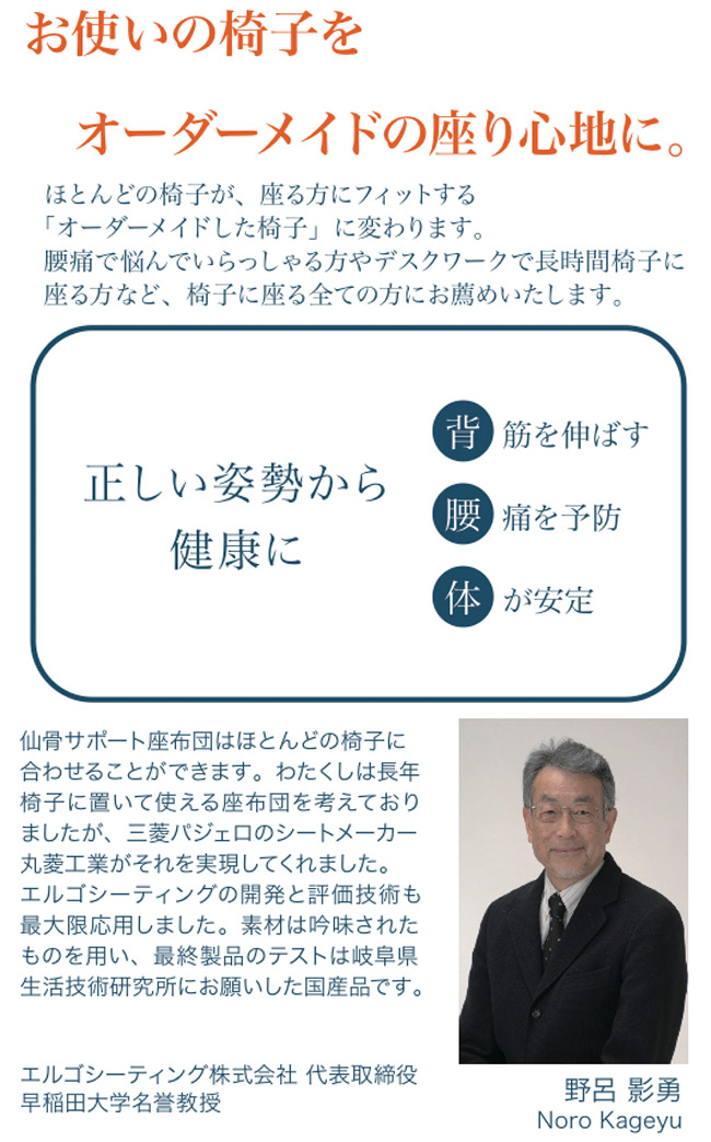 お使いの椅子をオーダーメイドの座り心地に。ほとんどの椅子が、座る方にフィットする「オーダーメイド椅子」に変わります。腰痛で悩んでいらしゃる方など、椅子に座る全ての方にお勧めいたします。正しい姿勢から健康。「背」筋を伸ばす。「腰」痛を予防「体」が安定