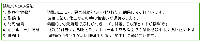 【張地の5つの機能】1、耐移行性機能　特殊加工にて、異素材からの染料移行防止効果にすぐれています。2、耐候性　変色に強く、仕上がりの時の色合いが長持ちします。3、防汚機能　表面のフッ素処理で汚れが付きにくく、付着しても落とすのが簡単です。4、耐アルコール機能　化粧品付着による硬化や、アルコールのある場面での硬化を最小限に食い止めます。5、伸縮性　縦横のバランスがよい伸縮性があり、加工性に優れています。