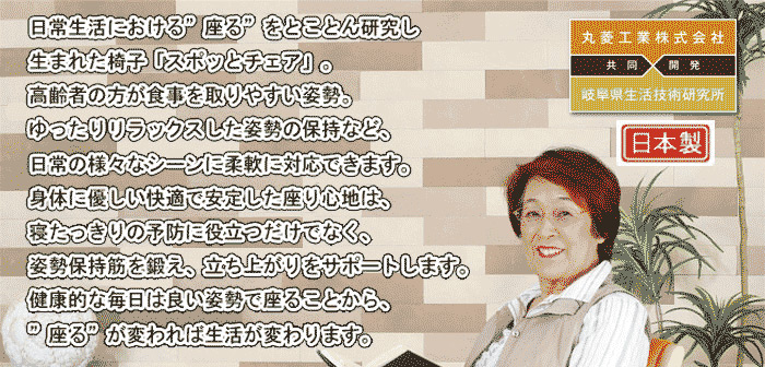 日常生活における『座る』をとことん研究.。生まれた椅子「スポッとチェア」。高齢者の方が食事を取りやすい姿勢。ゆったりリラックスした姿勢の保持など、日常の様々なシーンに柔軟に対応できます。身体に優しい快適で安定した座り心地は、寝たっきりの予防に役立つだけでなく、姿勢保持筋を鍛え、立ち上がりをサポートします。