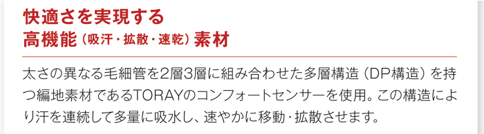 「快適さを実現する高機能(吸収・拡散・速乾)素材。太さの異なる毛細官を2層3層に組み合わせた多重構造(DP構造)を持つ編地素材であるTORAYのコンフォートを使用。この構造により汗を連続して多量に吸収し、速やかに移動・拡散させます。