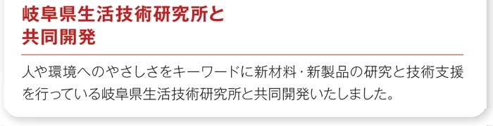 「岐阜県生活技術研究所と共同開発」人や環境へのやさしさをキーワードに新材料・新製品の研究と技術支援を行っている岐阜県生活技術研究所と共同開発いたしました。