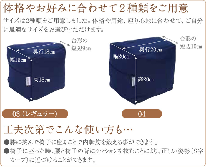 体格やお好みに合わせて2種類をご用意。サイズは2種類をご用意しました。体格や用途、座り心地に合わせて、ご自分に最適なサイズをお選びいただけます。03(レギュラー)幅18×奥行18×高さ18cm(台形の短辺9cm)・01:幅20×奥行20×高さ20cm(台形の短辺10cm)。工夫次第でこんな使い方も・・・●膝に挟んで椅子に座ることで内転筋を鍛える事ができます。●椅子に座って時、腰と椅子の背にクッションを挟むことにより、正しい姿勢(S字カーブ)に近づけることができます。