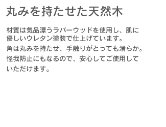 「丸みを持たせた天然木」材質は気品漂うラバーウッドを使用し、肌に優しいウレタン塗装で仕上げています。角は丸みをもたせ、手触りがとっても滑らか。怪我防止になるので、安心してご使用していただけます。