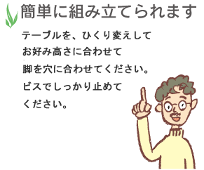 簡単に組み立てられます。テーブルを、ひくり変えしてお好みの高さに合わせて、脚を穴に合わせください。ビスでしっかり止めてください。