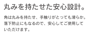 「丸みを持たせた安心設計」角は丸みを持たせ、手触りがとっても滑らか。落下防止にもなるので、安心してご使用していただけます。