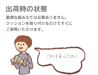 「出荷時の状態」面倒な組み立ては必要ありません。クッションを取り付けるだけですぐにご使用できます。