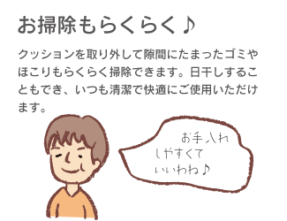 「お掃除もらくらく♪」クッションを取り外して隙間にたまったゴミやほこりもらくらく掃除できます。日干しすることにもでき、いつも清潔で快適にご使用いただけます。