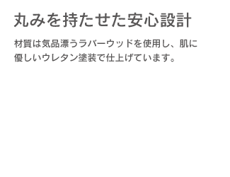 「丸みを持たせた安心設計」材質は気品潤うラバーウッドを使用し、肌に優しいウレタン塗装で仕上げています。